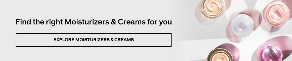 Find the right Moisturizers & Creams for you EXPLORE MOISTURIZERS & CREAMS